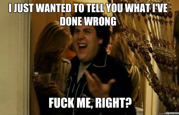 I just wanted to tell you what I've done wrong FUCK ME, RIGHT?  fuck me right