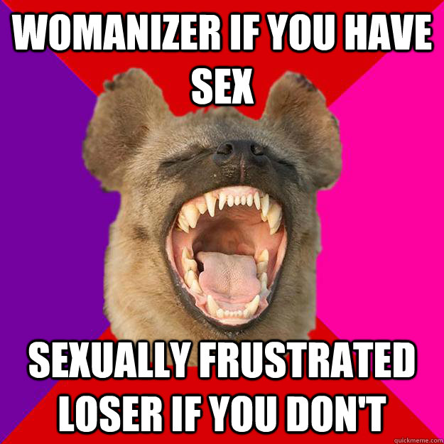 womanizer if you have sex sexually frustrated loser if you don't  