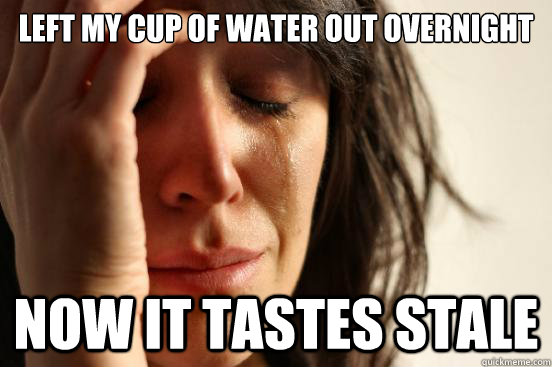 Left my cup of water out overnight now it tastes stale  First World Problems