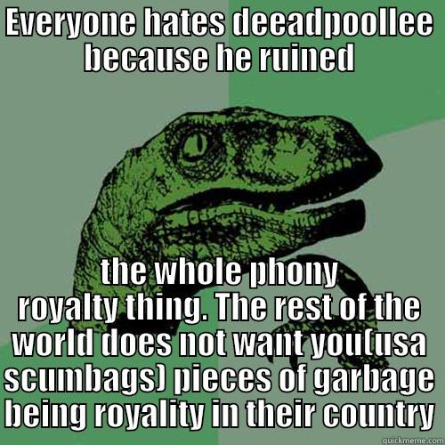 EVERYONE HATES DEEADPOOLLEE BECAUSE HE RUINED THE WHOLE PHONY ROYALTY THING. THE REST OF THE WORLD DOES NOT WANT YOU(USA SCUMBAGS) PIECES OF GARBAGE BEING ROYALITY IN THEIR COUNTRY Philosoraptor