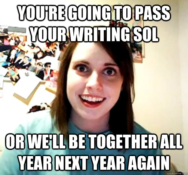 You're going to pass your writing sol or we'll be together all year next year again  Overly Attached Girlfriend