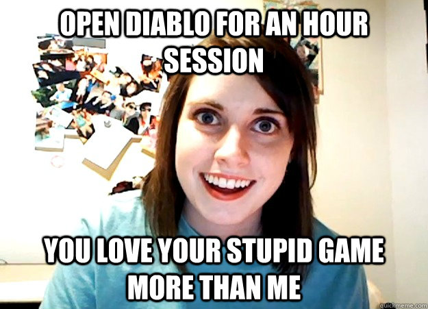 Open Diablo for an hour session YOU LOVE YOUR STUPID GAME MORE THAN ME  Overly Attached Girlfriend