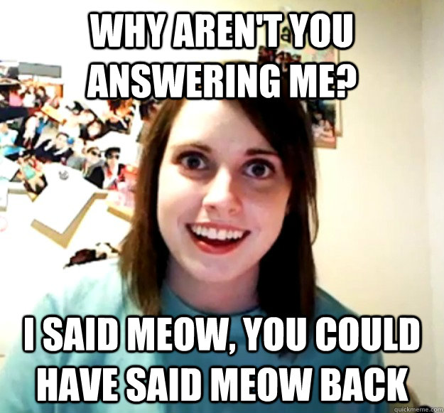 why aren't you answering me? I said meow, you could have said meow back   Overly Attached Girlfriend