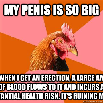 my penis is so big that when i get an erection, a large amount of blood flows to it and incurs a substantial health risk. it's ruining my life.  Anti-Joke Chicken