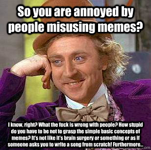 So you are annoyed by people misusing memes? I know, right? What the fuck is wrong with people? How stupid do you have to be not to grasp the simple basic concepts of memes? It's not like it's brain surgery or something or as if someone asks you to write   Condescending Wonka