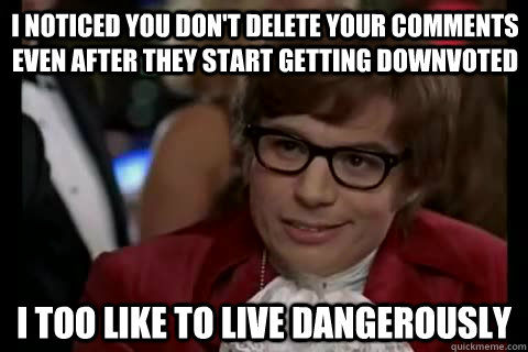 I noticed you don't delete your comments even after they start getting downvoted i too like to live dangerously  Dangerously - Austin Powers
