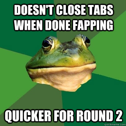 doesn't close tabs when done fapping  quicker for round 2   Foul Bachelor Frog