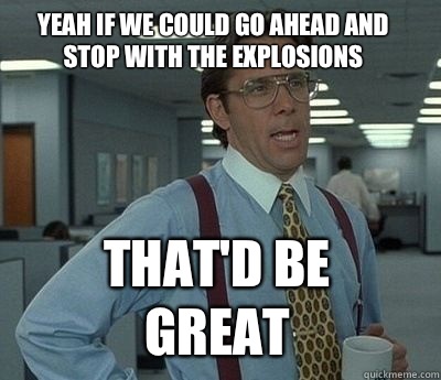 Yeah if we could go ahead and stop with the explosions  That'd be great  Bill Lumbergh