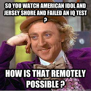 So you watch american Idol and JERSEY SHORE AND failed an IQ TEST ?   HOW IS THAT REMOTELY POSSIBLE ?    Condescending Wonka