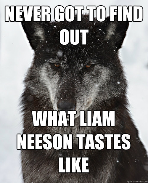never got to find out what liam neeson tastes like  