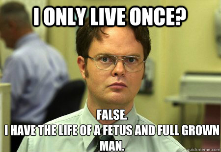 i only live once? False. 
i have the life of a fetus and full grown man.   Schrute