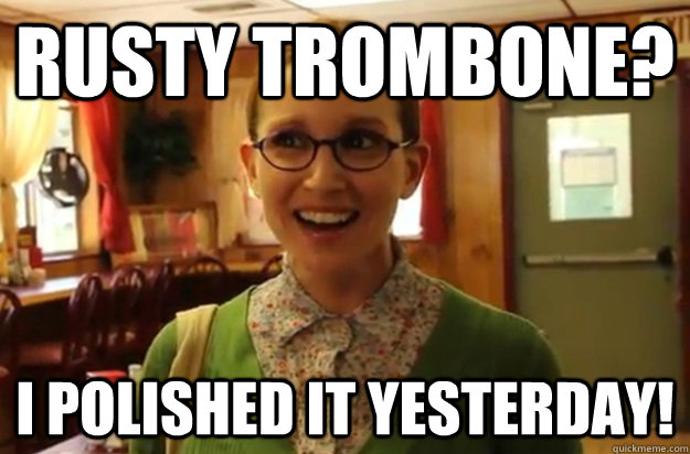rusty trombone? i polished it yesterday! 