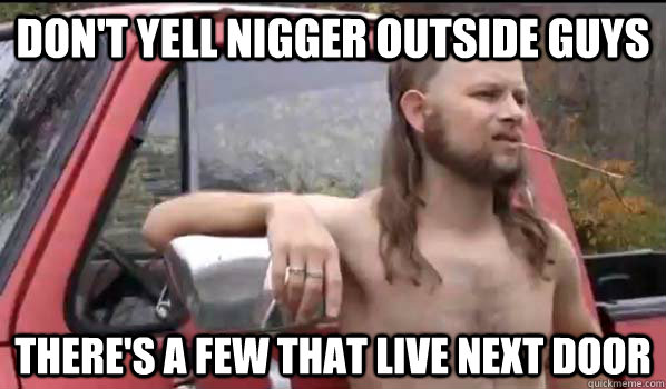 Don't yell nigger outside guys there's a few that live next door  Almost Politically Correct Redneck