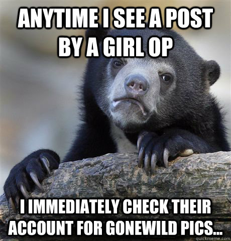 Anytime I see a post by a girl OP I immediately check their account for gonewild pics...  Confession Bear