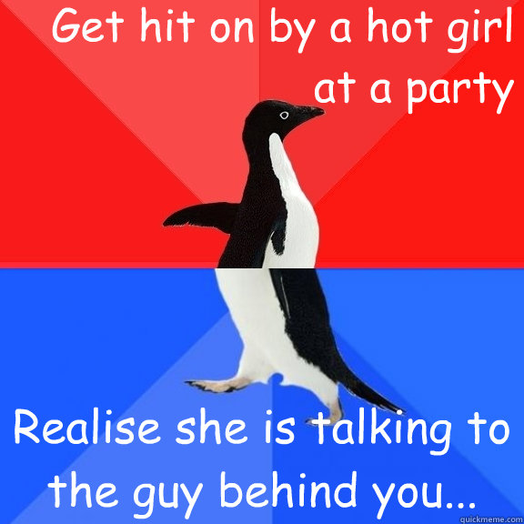 Get hit on by a hot girl at a party Realise she is talking to the guy behind you...  Socially Awksome Penguin