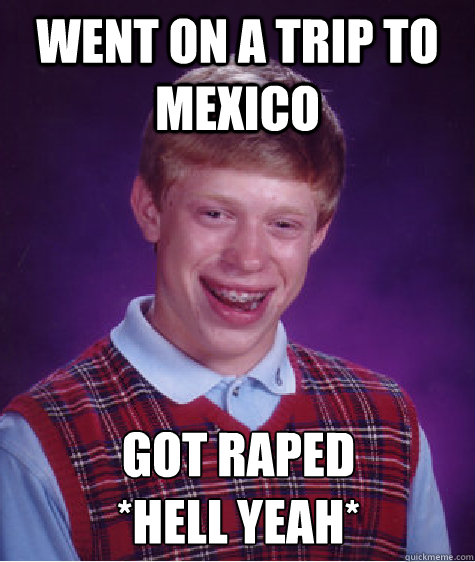Went on a trip to mexico Got raped
*HELL YEAH*  Bad Luck Brian