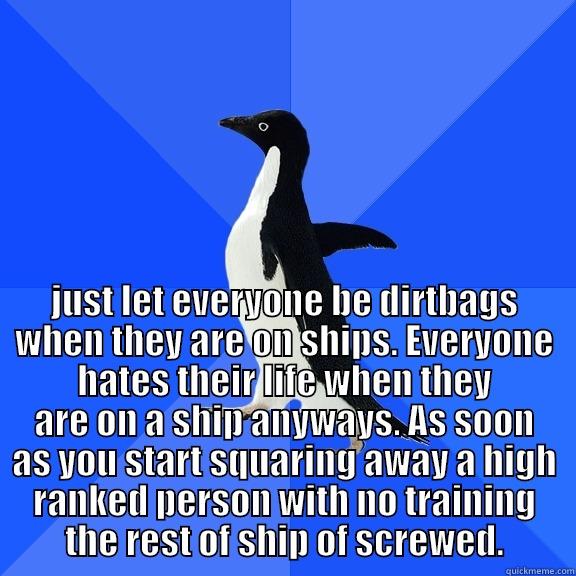  JUST LET EVERYONE BE DIRTBAGS WHEN THEY ARE ON SHIPS. EVERYONE HATES THEIR LIFE WHEN THEY ARE ON A SHIP ANYWAYS. AS SOON AS YOU START SQUARING AWAY A HIGH RANKED PERSON WITH NO TRAINING THE REST OF SHIP OF SCREWED. Socially Awkward Penguin