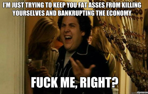 I'm just trying to keep you fat asses from killing yourselves and bankrupting the economy FUCK ME, RIGHT?  fuck me right