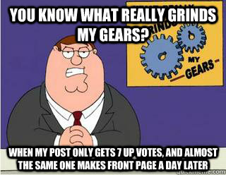 You Know What really grinds my gears? When my post only gets 7 up votes, and almost the same one makes front page a day later  Grinds my gears