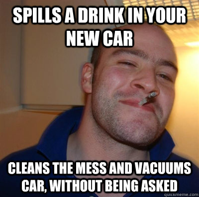 Spills a drink in your new car cleans the mess and vacuums car, without being asked    GGG plays SC