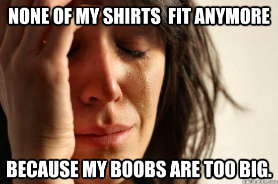 None of my shirts  fit anymore because my boobs are too big.  First World Problems