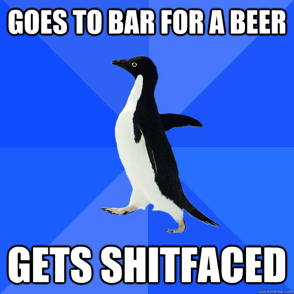 Goes to bar for a beer Gets shitfaced  Socially Awkward Penguin