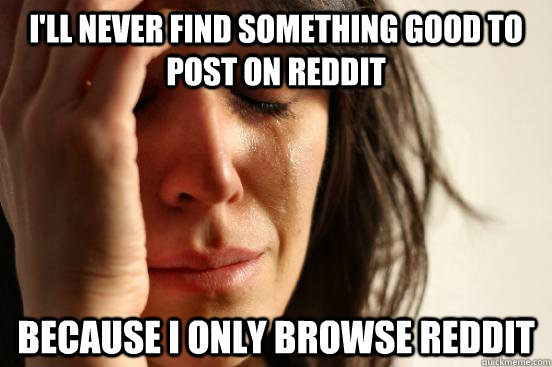 I'll never find something good to post on Reddit because i only browse Reddit  First World Problems