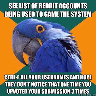 See list of Reddit accounts being used to game the system Ctrl-F all your usernames and hope they don't notice that one time you upvoted your submission 3 times  Paranoid Parrot