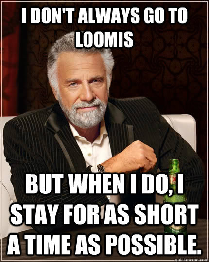 I don't always go to Loomis But when I do, I stay for as short a time as possible.  The Most Interesting Man In The World