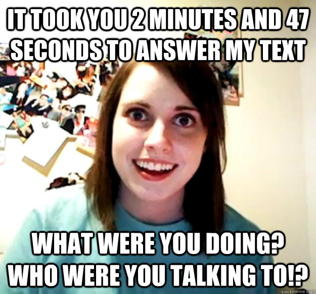 it took you 2 minutes and 47 seconds to answer my text what were you doing? who were you talking to!?  Overly Attached Girlfriend
