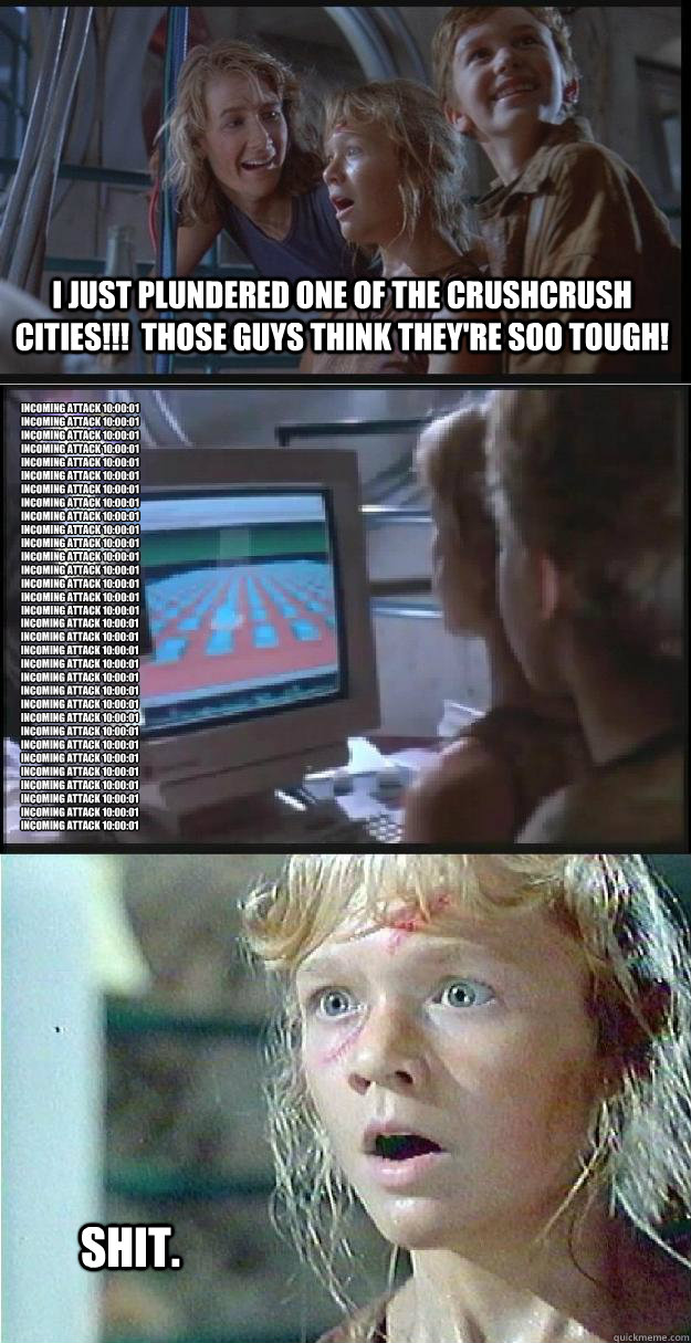 I just plundered one of the CrushCrush cities!!!  Those guys think they're soo tough! Incoming Attack 10:00:01
Incoming Attack 10:00:01
Incoming Attack 10:00:01
Incoming Attack 10:00:01
Incoming Attack 10:00:01
Incoming Attack 10:00:01
Incoming Attack 10:  Jurassic Park Lex