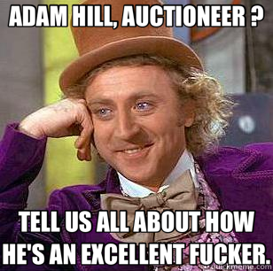 ADAM HILL, AUCTIONEER ? TELL US ALL ABOUT HOW HE'S AN EXCELLENT FUCKER.  Condescending Wonka