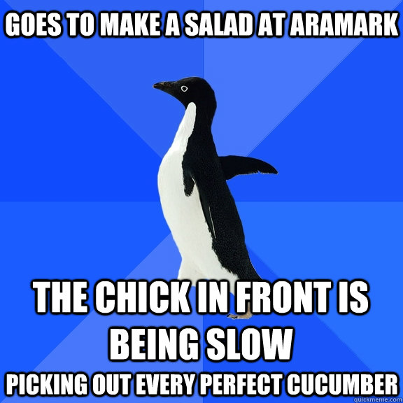 Goes to make a salad at Aramark The chick in front is being slow picking out every perfect cucumber at her own Goddamn leisure  Socially Awkward Penguin