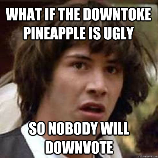 What if the downtoke pineapple is ugly so nobody will downvote  conspiracy keanu