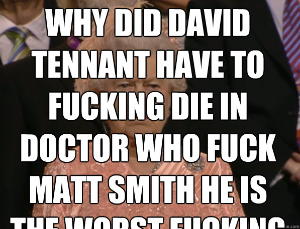 WHY DID DAVID TENNANT HAVE TO FUCKING DIE IN DOCTOR WHO FUCK MATT SMITH HE IS THE WORST FUCKING DOCTER EVER  - WHY DID DAVID TENNANT HAVE TO FUCKING DIE IN DOCTOR WHO FUCK MATT SMITH HE IS THE WORST FUCKING DOCTER EVER   Annoyed Queen