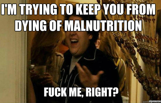 I'm trying to keep you from dying of malnutrition FUCK ME, RIGHT?  fuck me right
