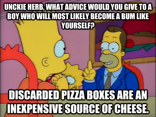 Unckie Herb, what advice would you give to a boy who will most likely become a bum like yourself? Discarded pizza boxes are an inexpensive source of cheese. - Unckie Herb, what advice would you give to a boy who will most likely become a bum like yourself? Discarded pizza boxes are an inexpensive source of cheese.  Advice Hobo Herb
