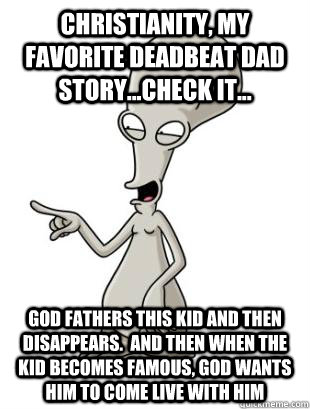 Christianity, my favorite deadbeat dad story...check it... God fathers this kid and then disappears.  And then when the kid becomes famous, God wants him to come live with him  