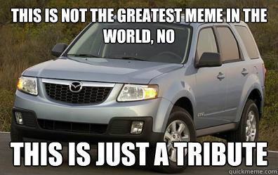 This is not the greatest meme in the world, no This is just a tribute  Tenacious Mazda