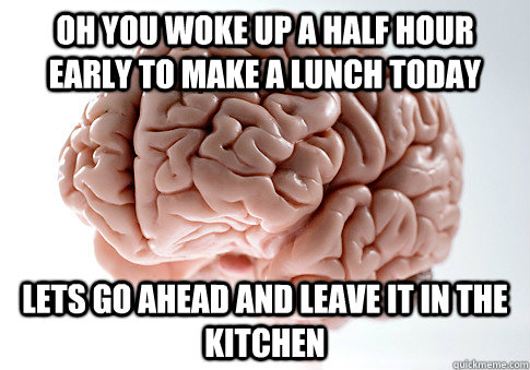 Oh you woke up a half hour early to make a lunch today Lets go ahead and leave it in the kitchen  Scumbag Brain