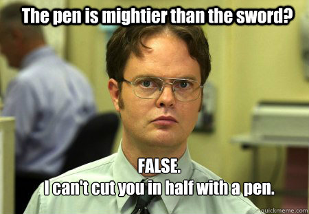 The pen is mightier than the sword? FALSE.  
I can't cut you in half with a pen.  Schrute