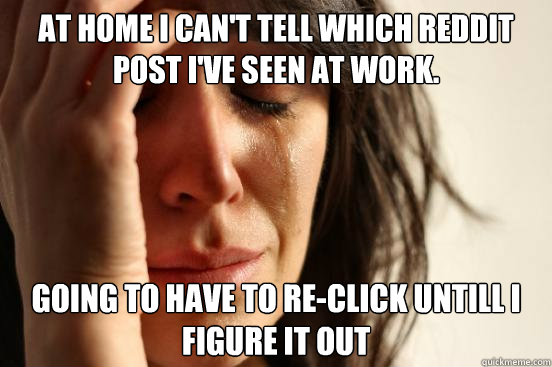 AT HOME I CAN'T TELL WHICH REDDIT POST I'VE seen AT WORK.  GOING TO HAVE TO RE-CLICK untill I figure it out  First World Problems