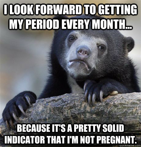 I look forward to getting my period every month... because it's a pretty solid indicator that I'm not pregnant.  Confession Bear