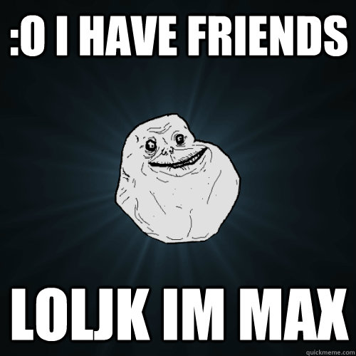 :o I have friends LolJK im Max   Forever Alone
