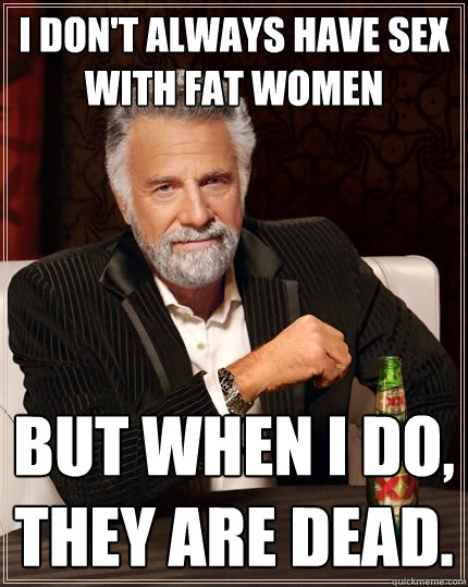 I don't always have sex with fat women But when I do, they are dead. - I don't always have sex with fat women But when I do, they are dead.  The Most Interesting Man In The World