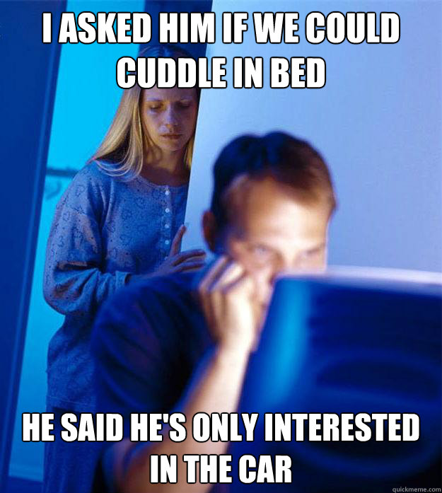 I asked him if we could cuddle in bed he said he's only interested in the car  Redditors Wife