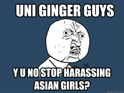 UNI GINGER GUYS  Y U NO STOP harassing ASIAN GIRLS?   Y U No