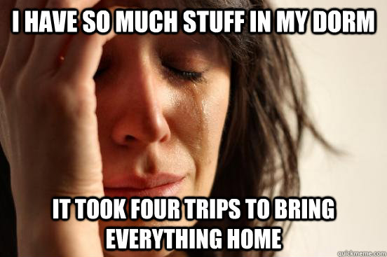 i have so much stuff in my dorm it took four trips to bring everything home  First World Problems