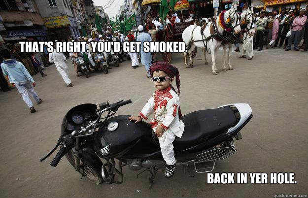 That's right. You'd get smoked.  Back in yer hole.  Little Tykes