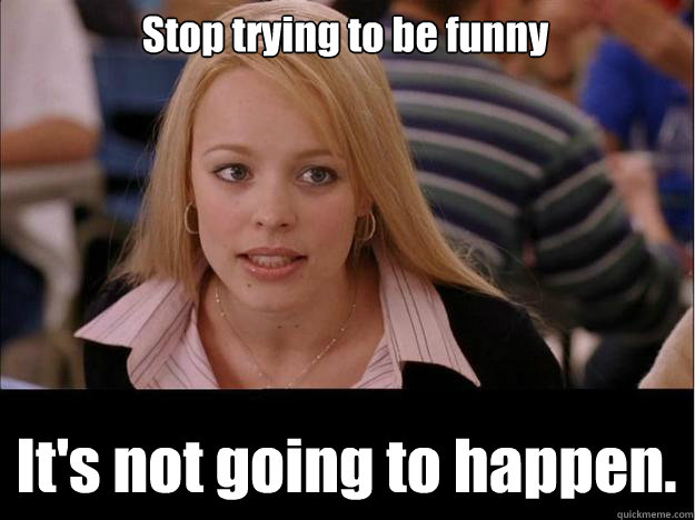 Stop trying to be funny It's not going to happen.  Its not going to happen
